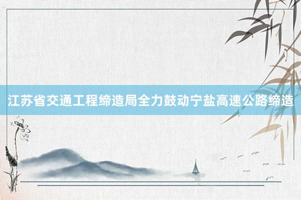 江苏省交通工程缔造局全力鼓动宁盐高速公路缔造