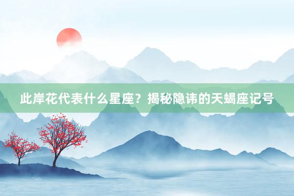 此岸花代表什么星座？揭秘隐讳的天蝎座记号