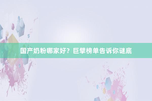 国产奶粉哪家好？巨擘榜单告诉你谜底