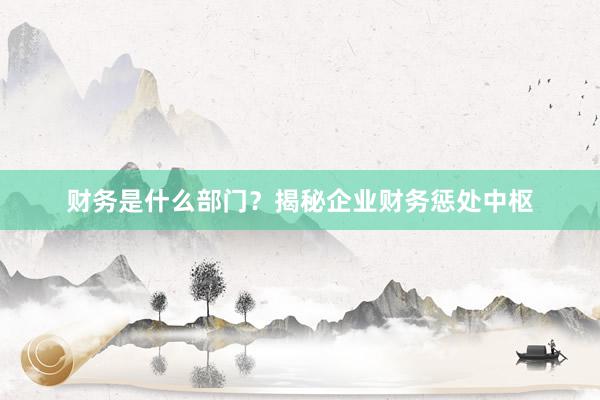财务是什么部门？揭秘企业财务惩处中枢